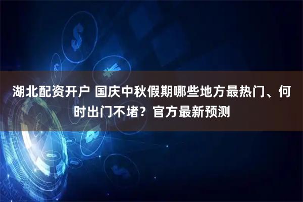 湖北配资开户 国庆中秋假期哪些地方最热门、何时出门不堵?官方最新预测