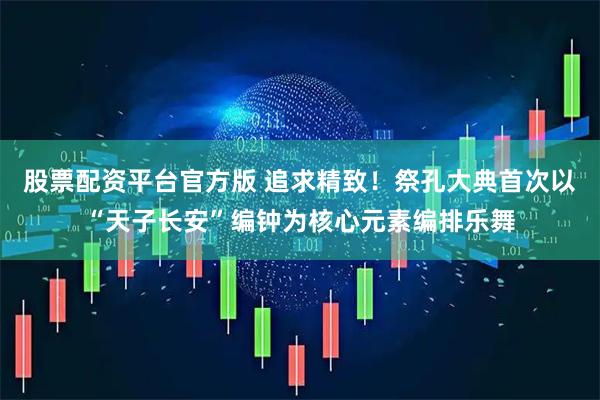 股票配资平台官方版 追求精致!祭孔大典首次以“天子长安”编钟为核心元素编排乐舞