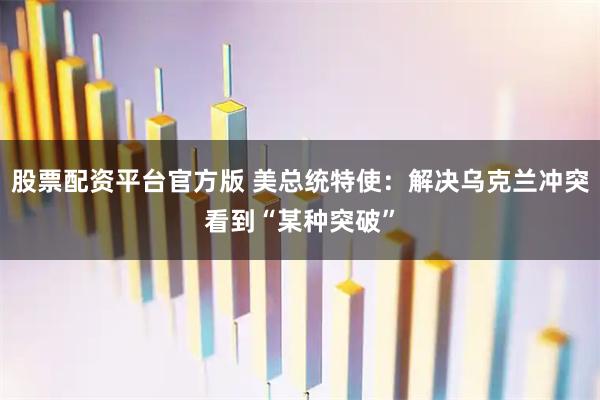 股票配资平台官方版 美总统特使:解决乌克兰冲突看到“某种突破”