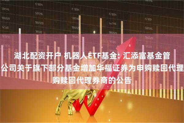 湖北配资开户 机器人ETF基金: 汇添富基金管理股份有限公司关于旗下部分基金增加华福证券为申购赎回代理券商的公告