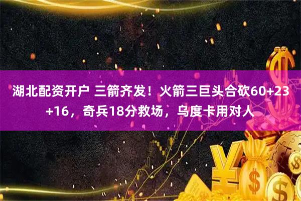 湖北配资开户 三箭齐发！火箭三巨头合砍60+23+16，奇兵18分救场，乌度卡用对人