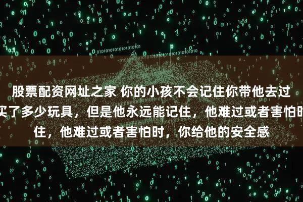 股票配资网址之家 你的小孩不会记住你带他去过多少地方玩，给他买了多少玩具，但是他永远能记住，他难过或者害怕时，你给他的安全感