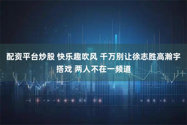 配资平台炒股 快乐趣吹风 千万别让徐志胜高瀚宇搭戏 两人不在一频道