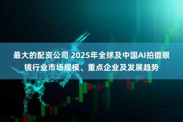 最大的配资公司 2025年全球及中国AI拍摄眼镜行业市场规模、重点企业及发展趋势