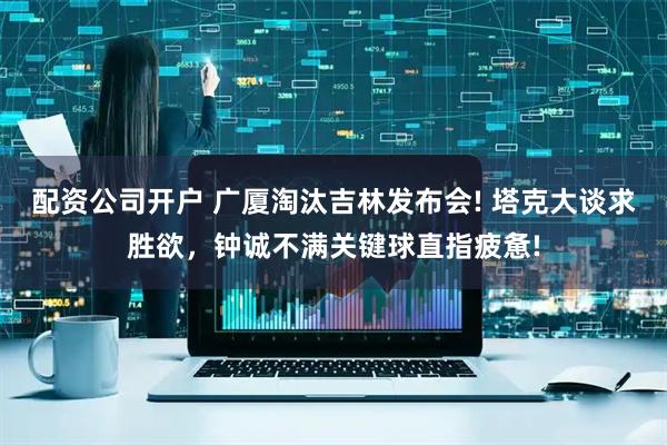 配资公司开户 广厦淘汰吉林发布会! 塔克大谈求胜欲，钟诚不满关键球直指疲惫!