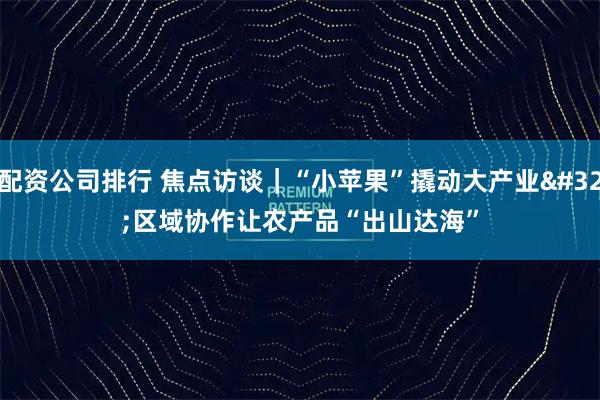 配资公司排行 焦点访谈｜“小苹果”撬动大产业 区域协作让农产品“出山达海”