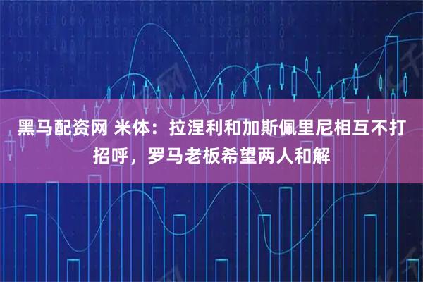 黑马配资网 米体：拉涅利和加斯佩里尼相互不打招呼，罗马老板希望两人和解