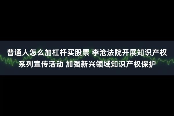 普通人怎么加杠杆买股票 李沧法院开展知识产权系列宣传活动 加强新兴领域知识产权保护