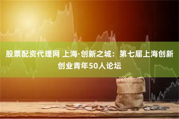 股票配资代理网 上海·创新之城：第七届上海创新创业青年50人论坛