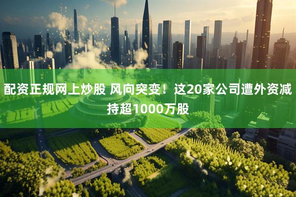 配资正规网上炒股 风向突变！这20家公司遭外资减持超1000万股