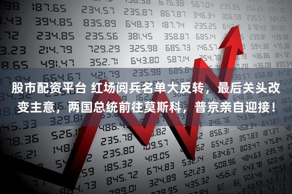 股市配资平台 红场阅兵名单大反转，最后关头改变主意，两国总统前往莫斯科，普京亲自迎接！