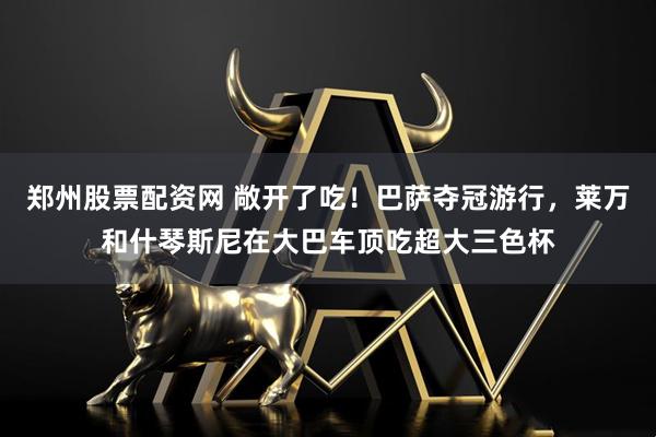 郑州股票配资网 敞开了吃！巴萨夺冠游行，莱万和什琴斯尼在大巴车顶吃超大三色杯