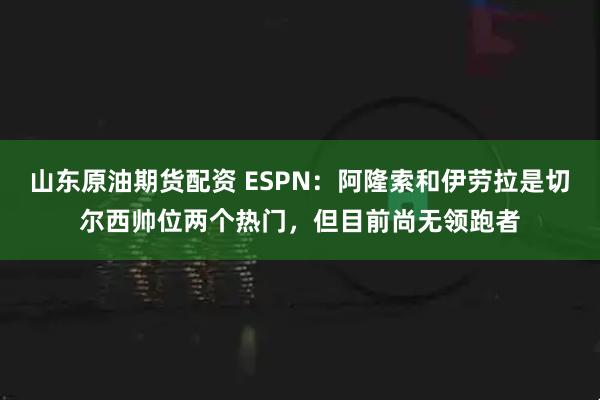 山东原油期货配资 ESPN:阿隆索和伊劳拉是切尔西帅位两个热门,但目前尚无领跑者