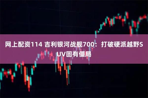 网上配资114 吉利银河战舰700：打破硬派越野SUV固有僵局