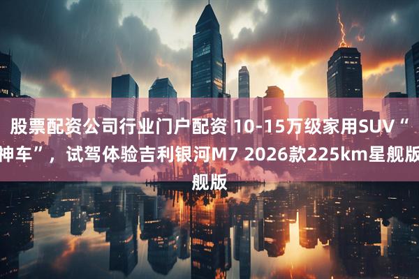股票配资公司行业门户配资 10-15万级家用SUV“神车”,试驾体验吉利银河M7 2026款225km星舰版
