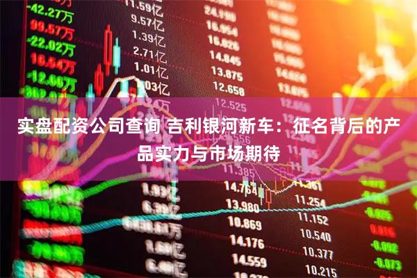 实盘配资公司查询 吉利银河新车：征名背后的产品实力与市场期待