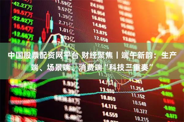 中国股票配资网平台 财经聚焦丨端午新韵：生产端、场景端、消费端“科技三重奏”