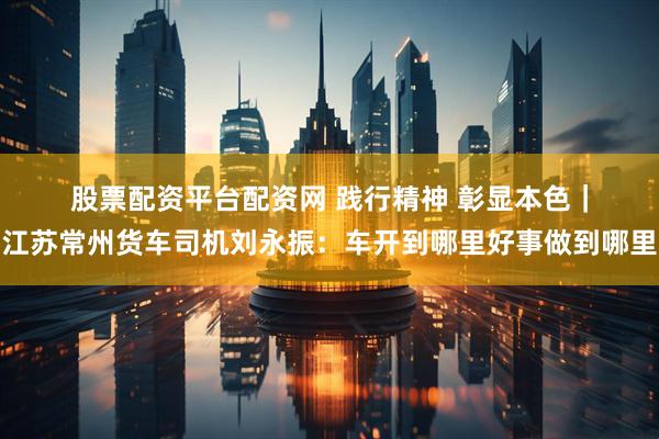 股票配资平台配资网 践行精神 彰显本色｜江苏常州货车司机刘永振：车开到哪里好事做到哪里