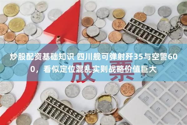 炒股配资基础知识 四川舰可弹射歼35与空警600，看似定位混乱实则战略价值巨大